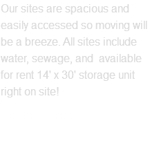 Our sites are spacious and easily accessed so moving will be a breeze. All sites include water, sewage, and available for rent 14' x 30' storage unit right on site! Contact us here
