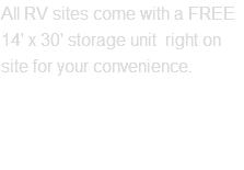 All RV sites come with a FREE 14' x 30' storage unit right on site for your convenience. Contact Us Today!